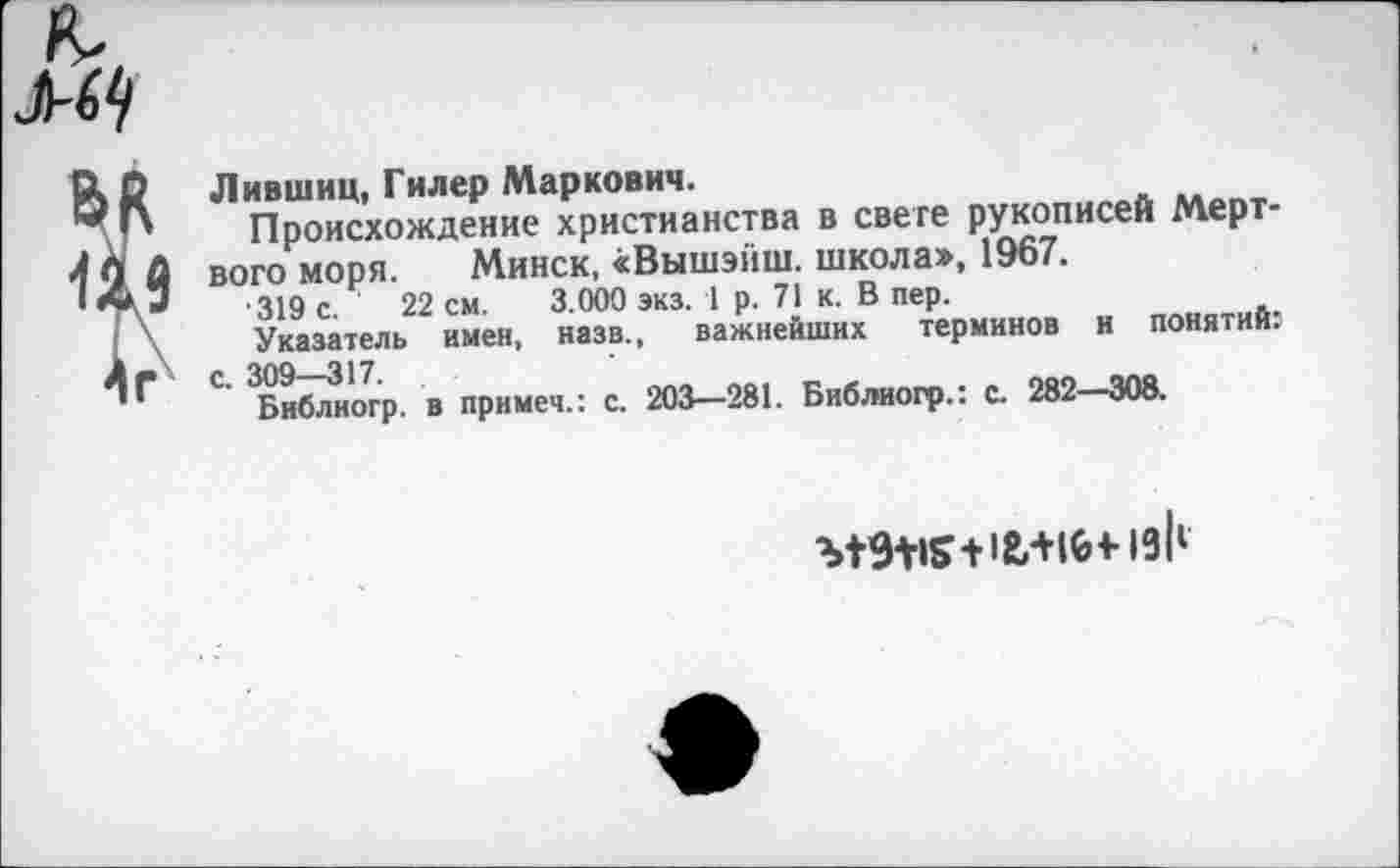 ﻿
Лившиц, Гилер Маркович.
Происхождение христианства в свете рукописей Мертвого моря. Минск, «Вышэйш. школа», 1967.
•319 с. 22 см. 3.000 экз. 1 р. 71 к. В пер.
Указатель имен, назв., важнейших терминов и понятий: С. 309—317.
Библиогр. в примем.: с. 203—281. Библиогр.: с. 282—308.
